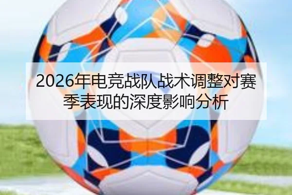 2026年电竞战队战术调整对赛季表现的深度影响分析