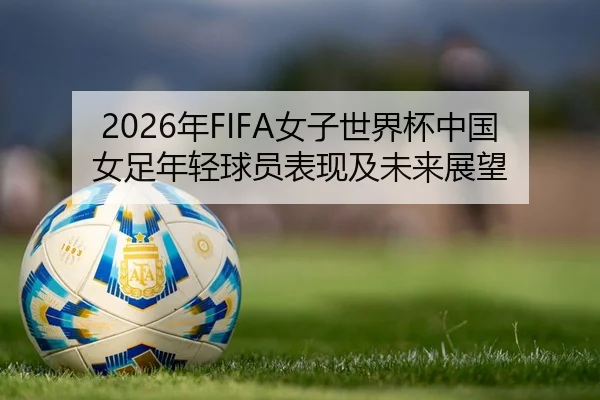2026年FIFA女子世界杯中国女足年轻球员表现及未来展望