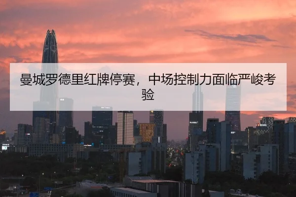 曼城罗德里红牌停赛，中场控制力面临严峻考验