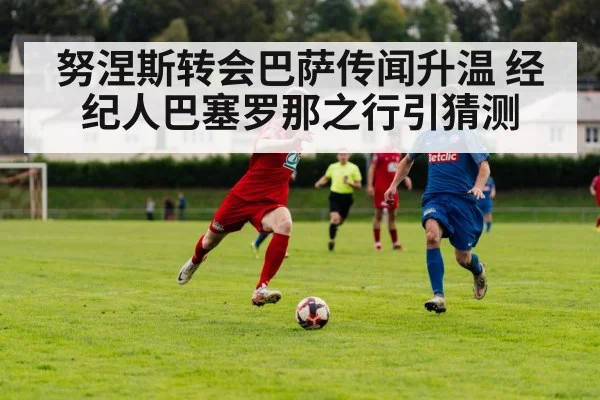 努涅斯转会巴萨传闻升温 经纪人巴塞罗那之行引猜测