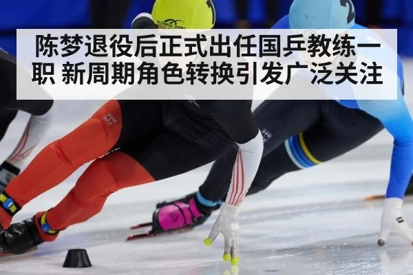 陈梦退役后正式出任国乒教练一职 新周期角色转换引发广泛关注